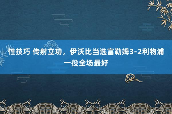 性技巧 传射立功，伊沃比当选富勒姆3-2利物浦一役全场最好