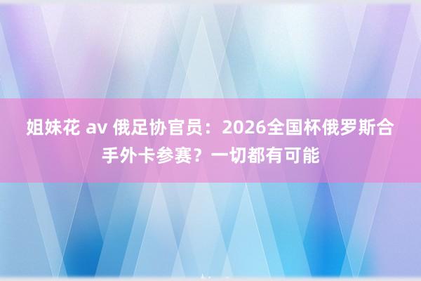 姐妹花 av 俄足协官员：2026全国杯俄罗斯合手外卡参赛？一切都有可能
