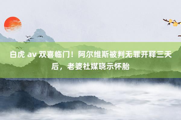 白虎 av 双喜临门！阿尔维斯被判无罪开释三天后，老婆社媒晓示怀胎